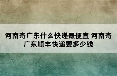 河南寄广东什么快递最便宜 河南寄广东顺丰快递要多少钱